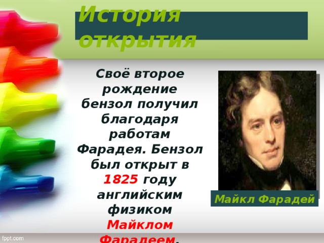 История открытия  Своё второе рождение бензол получил благодаря работам Фарадея. Бензол был открыт в 1825 году английским физиком Майклом Фарадеем , который выделил его из жидкого конденсата светильного газа. Майкл Фарадей