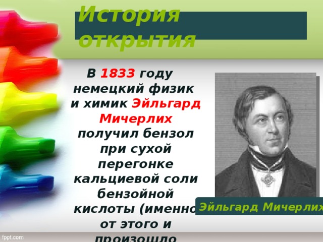 История открытия В 1833 году немецкий физик и химик Эйльгард Мичерлих получил бензол при сухой перегонке кальциевой соли бензойной кислоты (именно от этого и произошло название бензол) Эйльгард Мичерлих