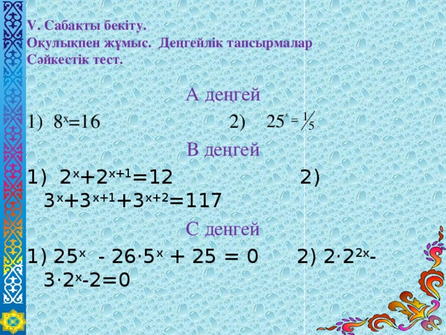 V. Сабақты бекіту.  Оқулықпен жұмыс. Деңгейлік тапсырмалар  Сәйкестік тест. А деңгей 1) 8 x =16 2) В деңгей 1) 2 x +2 x+1 =12 2) 3 x +3 x+1 +3 x+2 =117 С деңгей 1) 25 х - 26·5 х + 25 = 0 2) 2·2 2х -3·2 х -2=0