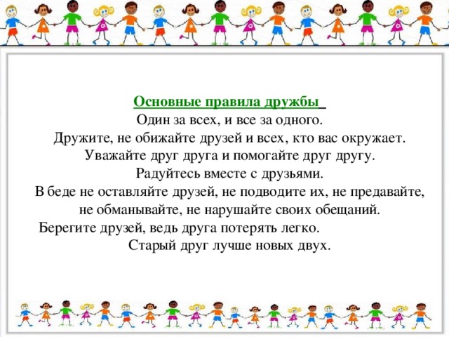 Основные правила дружбы  Один за всех, и все за одного. Дружите, не обижайте друзей и всех, кто вас окружает. Уважайте друг друга и помогайте друг другу. Радуйтесь вместе с друзьями. В беде не оставляйте друзей, не подводите их, не предавайте, не обманывайте, не нарушайте своих обещаний. Берегите друзей, ведь друга потерять легко. Старый друг лучше новых двух.