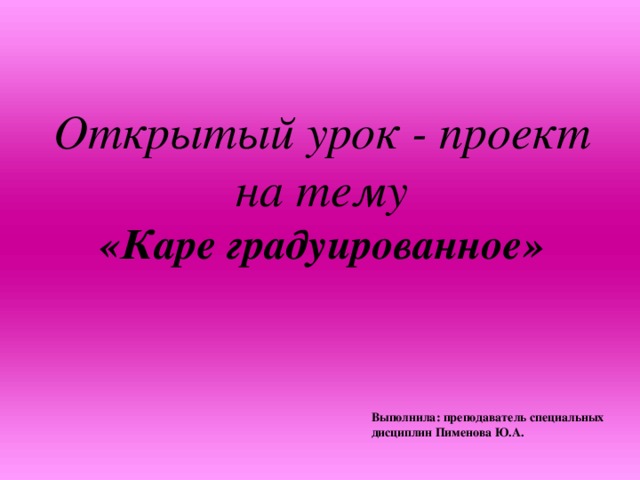 Открытый урок - проект на тему «Каре градуированное»  Выполнила: преподаватель специальных дисциплин Пименова Ю.А.