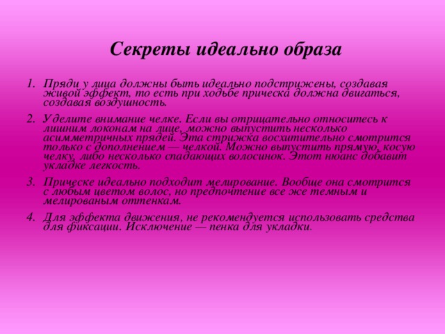 Секреты идеально образа   Пряди у лица должны быть идеально подстрижены, создавая живой эффект, то есть при ходьбе прическа должна двигаться, создавая воздушность. Уделите внимание челке. Если вы отрицательно относитесь к лишним локонам на лице, можно выпустить несколько асимметричных прядей. Эта стрижка восхитительно смотрится  только с дополнением — челкой. Можно выпустить прямую, косую челку, либо несколько спадающих волосинок. Этот нюанс добавит укладке легкость. Прическе идеально подходит мелирование. Вообще она смотрится с любым цветом волос, но предпочтение все же темным и мелированым оттенкам. Для эффекта движения, не рекомендуется использовать средства для фиксации. Исключение — пенка для укладки .