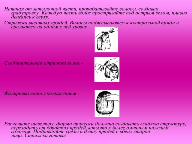 Начиная от затылочной части, прорабатывайте волосы, создавая градуировку. Каждую часть волос простригайте под острым углом, плавно двигаясь к верху. Стрижка височных прядей. Волосы подчесываются к контрольной пряди и срезаются на одном с ней уровне -      Соединительная стрижка волос -     Филировка волос скольжением -     Расчешите шевелюру, форма прически должна создавать гладкую структуру, переходить от коротких прядей затылка к более длинным нижним волосам. Подровняйте срезы и длину прядей с обеих сторон лица. Стрижка готова!