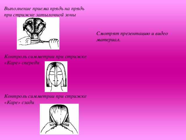 Выполнение приема прядь на прядь при стрижке затылочной зоны     Контроль симметрии при стрижке «Каре» спереди    Контроль симметрии при стрижке «Каре» сзади    Смотрят презентацию и видео материал.