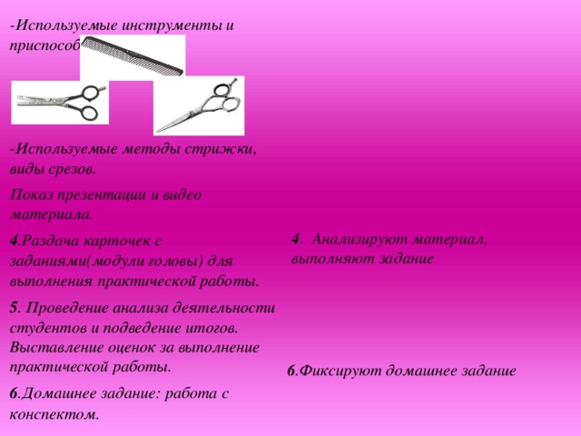 -Используемые инструменты и приспособления.    -Используемые методы стрижки, виды срезов. Показ презентации и видео материала. 4 .Раздача карточек с заданиями(модули головы) для выполнения практической работы. 5 . Проведение анализа деятельности студентов и подведение итогов. Выставление оценок за выполнение практической работы. 6 .Домашнее задание: работа с конспектом.    4 . Анализируют материал, выполняют задание   6 .Фиксируют домашнее задание