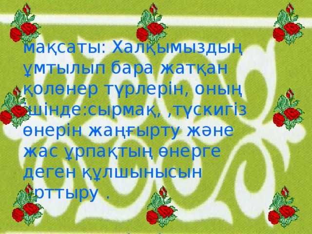 мақсаты: Халқымыздың ұмтылып бара жатқан қолөнер түрлерін, оның ішінде:сырмақ, ,түскигіз өнерін жаңғырту және жас ұрпақтың өнерге деген құлшынысын арттыру .