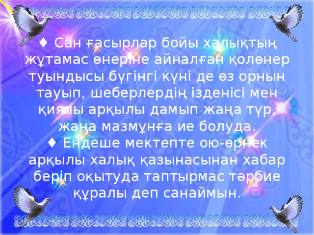 ♦ Сан ғасырлар бойы халықтың жұтамас өнеріне айналған қолөнер туындысы бүгінгі күні де өз орнын тауып, шеберлердің ізденісі мен қиялы арқылы дамып жаңа түр, жаңа мазмұнға ие болуда.  ♦ Ендеше мектепте ою-өрнек арқылы халық қазынасынан хабар беріп оқытуда таптырмас тәрбие құралы деп санаймын. 22.10.16