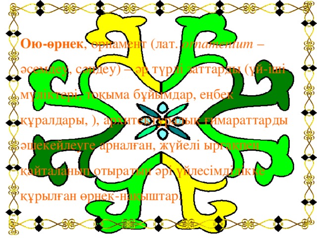 Ою-өрнек , орнамент (лат.  ornamentum  – әсемдеу, сәндеу) – әр түрлі заттарды (үй-іші мүліктері, тоқыма бұйымдар, еңбек құралдары, ), архитектуралық ғимараттарды әшекейлеуге арналған, жүйелі ырғақпен қайталанып отыратын әрі үйлесімділікке құрылған өрнек-нақыштар.