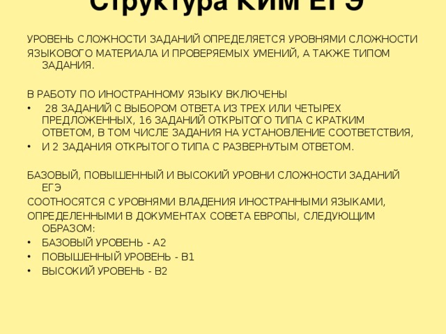 Структура КИМ ЕГЭ   УРОВЕНЬ СЛОЖНОСТИ ЗАДАНИЙ ОПРЕДЕЛЯЕТСЯ УРОВНЯМИ СЛОЖНОСТИ ЯЗЫКОВОГО МАТЕРИАЛА И ПРОВЕРЯЕМЫХ УМЕНИЙ, А ТАКЖЕ ТИПОМ ЗАДАНИЯ. В РАБОТУ ПО ИНОСТРАННОМУ ЯЗЫКУ ВКЛЮЧЕНЫ  28 ЗАДАНИЙ С ВЫБОРОМ ОТВЕТА ИЗ ТРЕХ ИЛИ ЧЕТЫРЕХ ПРЕДЛОЖЕННЫХ, 16 ЗАДАНИЙ ОТКРЫТОГО ТИПА С КРАТКИМ ОТВЕТОМ, В ТОМ ЧИСЛЕ ЗАДАНИЯ НА УСТАНОВЛЕНИЕ СООТВЕТСТВИЯ, И 2 ЗАДАНИЯ ОТКРЫТОГО ТИПА С РАЗВЕРНУТЫМ ОТВЕТОМ. БАЗОВЫЙ, ПОВЫШЕННЫЙ И ВЫСОКИЙ УРОВНИ СЛОЖНОСТИ ЗАДАНИЙ ЕГЭ СООТНОСЯТСЯ С УРОВНЯМИ ВЛАДЕНИЯ ИНОСТРАННЫМИ ЯЗЫКАМИ, ОПРЕДЕЛЕННЫМИ В ДОКУМЕНТАХ СОВЕТА ЕВРОПЫ, СЛЕДУЮЩИМ ОБРАЗОМ: