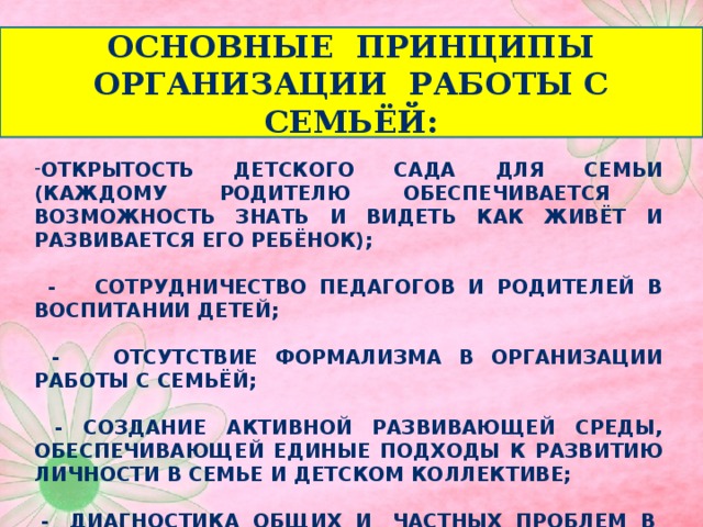 Основные принципы организации работы с семьёй: Открытость детского сада для семьи (каждому родителю обеспечивается возможность знать и видеть как живёт и развивается его ребёнок);   - Сотрудничество педагогов и родителей в воспитании детей;   - Отсутствие формализма в организации работы с семьёй;   - Создание активной развивающей среды, обеспечивающей единые подходы к развитию личности в семье и детском коллективе;   - Диагностика общих и частных проблем в воспитании и развитии ребёнка.