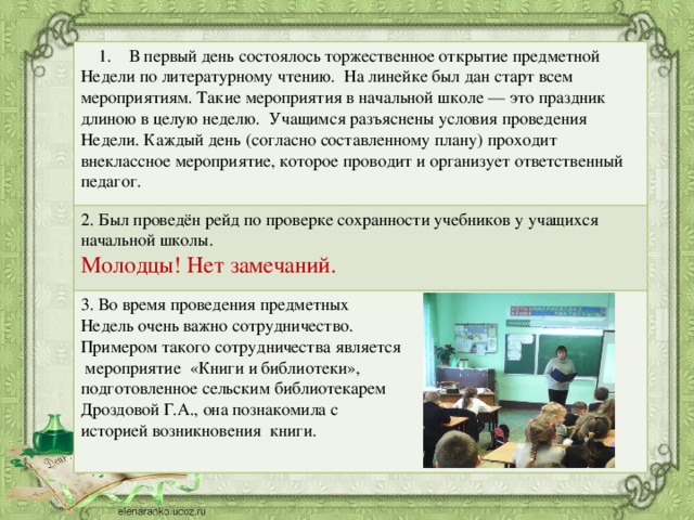 1. В первый день состоялось торжественное открытие предметной Недели по литературному чтению. На линейке был дан старт всем мероприятиям. Такие мероприятия в начальной школе — это праздник длиною в целую неделю. Учащимся разъяснены условия проведения Недели. Каждый день (согласно составленному плану) проходит внеклассное мероприятие, которое проводит и организует ответственный педагог. 2. Был проведён рейд по проверке сохранности учебников у учащихся начальной школы. Молодцы! Нет замечаний. 3. Во время проведения предметных Недель очень важно сотрудничество. Примером такого сотрудничества является  мероприятие «Книги и библиотеки», подготовленное сельским библиотекарем Дроздовой Г.А., она познакомила с историей возникновения книги.