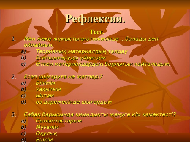 Рефлексия. Тест. Мен жеке жұмыстыңнәтижесінде ...болады деп ойлаймын.  Теориялық материалдың талдау  Есепшығаруды үйрендім  Өткен материалдардың барлығын қайталадым.  Теориялық материалдың талдау  Есепшығаруды үйрендім  Өткен материалдардың барлығын қайталадым.   Есеп шығаруға не жетпеді?  Білімім  Уақытым  Ынтам  өз дәрежесінде шығардым  Білімім  Уақытым  Ынтам  өз дәрежесінде шығардым