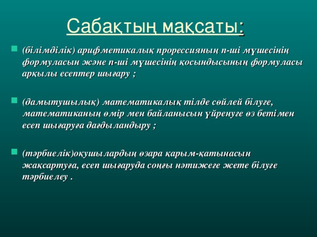 Сабақтың мақсаты : (білімділік) арифметикалық прорессияның n -ші мүшесінің формуласын және n -ші мүшесінің қосындысының формуласы арқылы есептер шығару  ;  ( дамытушылық ) математикалық тілде сөйлей білуге, математиканың өмір мен байланысын үйренуге өз бетімен есеп шығаруға дағдыландыру  ;