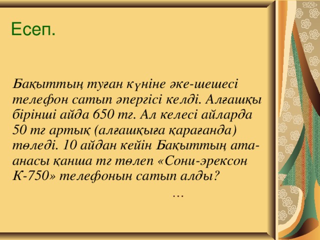 Есеп. Бақыттың туған күніне әке-шешесі телефон сатып әпергісі келді. Алғашқы бірінші айда 650 тг. Ал келесі айларда 50 тг артық (алғашқыға қарағанда) төледі. 10 айдан кейін Бақыттың ата-анасы қанша тг төлеп «Сони-эрексон К-750» телефонын сатып алды? …