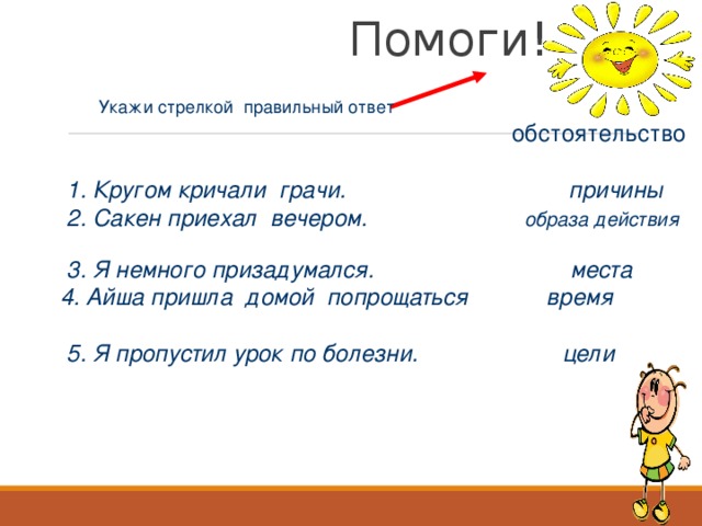 Помоги! Укажи стрелкой правильный ответ  обстоятельство    1. Кругом кричали грачи. причины  2. Сакен приехал вечером. образа действия  3. Я немного призадумался. места  4. Айша пришла домой попрощаться время  5. Я пропустил урок по болезни. цели