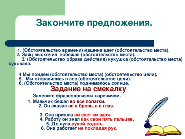 Закончите предложения.  1. (Обстоятельство времени) машина едет (обстоятельство места).  2. Заяц выскочил побежал (обстоятельство места).  3. (Обстоятельство образа действия) кукушка (обстоятельство места) куковала.    4 Мы пойдём (обстоятельство места) (обстоятельство цели).  5. Мы отправились в лес (обстоятельство цели).  6. (Обстоятельство места) поднималось солнце.   Задание на смекалку  Замените фразеологизмы наречиями.  1. Мальчик бежал во все лопатки.  2. Он сказал не в бровь, а в глаз.    3. Она пришла ни свет ни заря .  4. Работу он знал как свои пять пальцев .  5. До аула рукой подать.  6. Она работает не покладая рук.