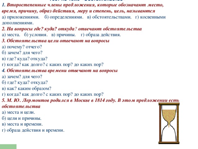 Тест по теме «Обстоятельство»    1. Второстепенные члены предложения, которые обозначают место, время, причину, образ действия, меру и степень, цель, называются а) приложениями. б) определениями. в) обстоятельствами. г) косвенными дополнениями. 2. На вопросы где? куда? откуда ?  отвечают обстоятельства а) места. б) условия. в) причины. г) образа действия. 3. Обстоятельства цели отвечают на вопросы а) почему? отчего?  б) зачем? для чего?  в) где? куда? откуда?  г) когда? как долго? с каких пор? до каких пор? 4 . Обстоятельства времени отвечают на вопросы а) зачем? для чего?  б) где? куда? откуда?  в) как? каким образом?  г) когда? как долго? с каких пор? до каких пор? 5. М. Ю. Лермонтов родился в Москве в 1814 году. В этом предложении есть обстоятельства а) места и цели.  б) цели и причины.  в) места и времени.  г) образа действия и времени.