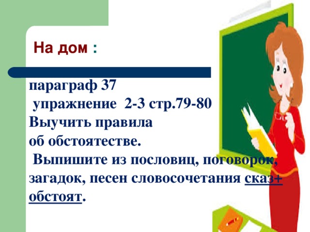 На дом :   параграф 37  упражнение 2-3 стр.79-80  Выучить правила об обстоятестве.  Выпишите из пословиц, поговорок, загадок, песен словосочетания сказ+ обстоят .