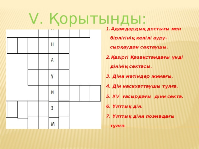 V. Қорытынды: 1.Адамдардың достығы мен бірлігінің кепілі ауру- сырқаудан сақтаушы. 2.Қазіргі Қазақстандағы үнді дінінің сектасы. 3. Діни мәтіндер жинағы. 4. Дін насихаттаушы тұлға. 5. ХV ғасырдағы діни секта. 6. Ұлттық дін. 7. Ұлттық діни поэмадағы тұлға.