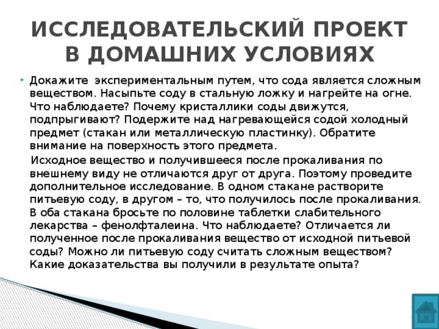 ИССЛЕДОВАТЕЛЬСКИЙ ПРОЕКТ В ДОМАШНИХ УСЛОВИЯХ Докажите экспериментальным путем, что сода является сложным веществом. Насыпьте соду в стальную ложку и нагрейте на огне. Что наблюдаете? Почему кристаллики соды движутся, подпрыгивают? Подержите над нагревающейся содой холодный предмет (стакан или металлическую пластинку). Обратите внимание на поверхность этого предмета.  Исходное вещество и получившееся после прокаливания по внешнему виду не отличаются друг от друга. Поэтому проведите дополнительное исследование. В одном стакане растворите питьевую соду, в другом – то, что получилось после прокаливания. В оба стакана бросьте по половине таблетки слабительного лекарства – фенолфталеина. Что наблюдаете? Отличается ли полученное после прокаливания вещество от исходной питьевой соды? Можно ли питьевую соду считать сложным веществом? Какие доказательства вы получили в результате опыта?