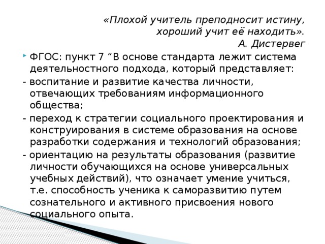 «Плохой учитель преподносит истину,  хороший учит её находить».  А. Дистервег ФГОС: пункт 7 “В основе стандарта лежит система деятельностного подхода, который представляет: - воспитание и развитие качества личности, отвечающих требованиям информационного общества; - переход к стратегии социального проектирования и конструирования в системе образования на основе разработки содержания и технологий образования; - ориентацию на результаты образования (развитие личности обучающихся на основе универсальных учебных действий), что означает умение учиться, т.е. способность ученика к саморазвитию путем сознательного и активного присвоения нового социального опыта.