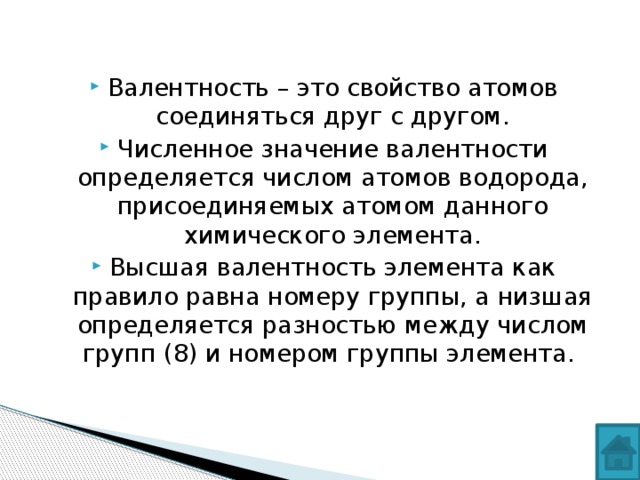 Валентность – это свойство атомов соединяться друг с другом. Численное значение валентности определяется числом атомов водорода, присоединяемых атомом данного химического элемента. Высшая валентность элемента как правило равна номеру группы, а низшая определяется разностью между числом групп (8) и номером группы элемента.