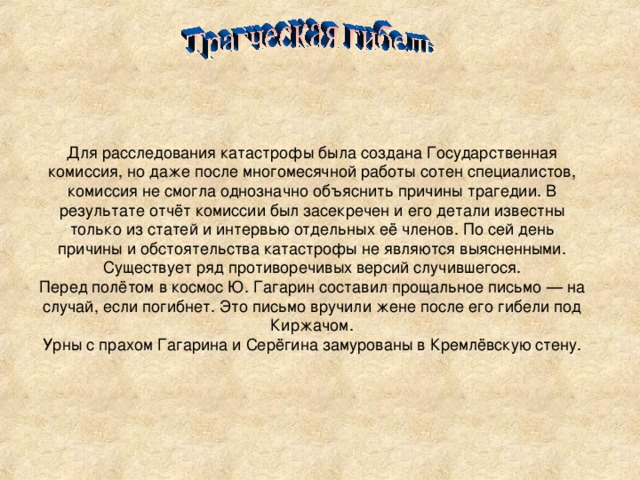 Для расследования катастрофы была создана Государственная комиссия, но даже после многомесячной работы сотен специалистов, комиссия не смогла однозначно объяснить причины трагедии. В результате отчёт комиссии был засекречен и его детали известны только из статей и интервью отдельных её членов. По сей день причины и обстоятельства катастрофы не являются выясненными. Существует ряд противоречивых версий случившегося. Перед полётом в космос Ю. Гагарин составил прощальное письмо — на случай, если погибнет. Это письмо вручили жене после его гибели под Киржачом. Урны с прахом Гагарина и Серёгина замурованы в Кремлёвскую стену.