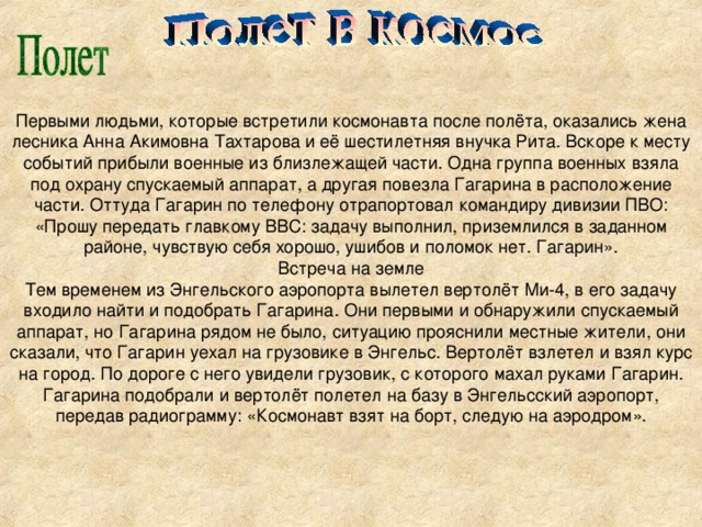 Первыми людьми, которые встретили космонавта после полёта, оказались жена лесника Анна Акимовна Тахтарова и её шестилетняя внучка Рита. Вскоре к месту событий прибыли военные из близлежащей части. Одна группа военных взяла под охрану спускаемый аппарат, а другая повезла Гагарина в расположение части. Оттуда Гагарин по телефону отрапортовал командиру дивизии ПВО: «Прошу передать главкому ВВС: задачу выполнил, приземлился в заданном районе, чувствую себя хорошо, ушибов и поломок нет. Гагарин». Встреча на земле Тем временем из Энгельского аэропорта вылетел вертолёт Ми-4, в его задачу входило найти и подобрать Гагарина. Они первыми и обнаружили спускаемый аппарат, но Гагарина рядом не было, ситуацию прояснили местные жители, они сказали, что Гагарин уехал на грузовике в Энгельс. Вертолёт взлетел и взял курс на город. По дороге с него увидели грузовик, с которого махал руками Гагарин. Гагарина подобрали и вертолёт полетел на базу в Энгельсский аэропорт, передав радиограмму: «Космонавт взят на борт, следую на аэродром».