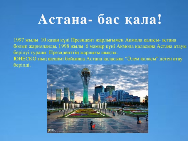 Астана- бас қала! 1997 жылы 10 қазан күні Президент жарлығымен Ақмола қаласы- астана болып жарияланды. 1998 жылы 6 мамыр күні Ақмола қаласына Астана атауы берілуі туралы Президенттің жарлығы шықты. ЮНЕСКО-ның шешімі бойынша Астана қаласына “Әлем қаласы” деген атау берілді.