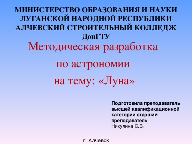 МИНИСТЕРСТВО ОБРАЗОВАНИЯ И НАУКИ  ЛУГАНСКОЙ НАРОДНОЙ РЕСПУБЛИКИ  АЛЧЕВСКИЙ СТРОИТЕЛЬНЫЙ КОЛЛЕДЖ  ДонГТУ   Методическая разработка по астрономии на тему: «Луна» Подготовила преподаватель высшей квалификационной категории старший преподаватель Никулина С.В. г. Алчевск