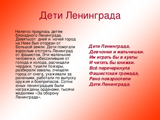 Дети Ленинграда  Нелегко пришлось детям блокадного Ленинграда. Девятьсот  дней и  ночей город на Неве был оторван от Большой земли. Дети помогали взрослым отстоять Ленинград от фашистов. Эти маленькие человечки, обессилившие от голода и холода, расчищали чердаки, тушили пожары, разбирали завалы, очищали город от снега, ухаживали за ранеными, работали по выпуску оружия и боеприпасов. Сотни юных ленинградцев были награждены орденами, тысячи медалями «За оборону Ленинграда».  Дети Ленинграда,  Девчонки и мальчишки.  Им играть бы в куклы  И читать бы книжки.  Всё перечеркнула  Фашистская громада,  Рано повзрослели  Дети Ленинграда.  