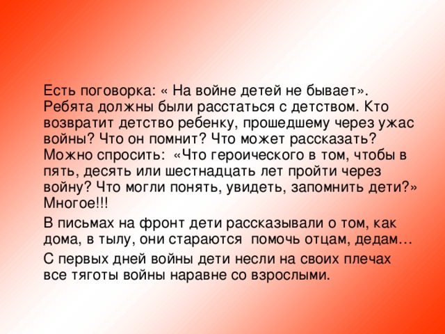 Есть поговорка: « На войне детей не бывает». Ребята должны были расстаться с детством. Кто возвратит детство ребенку, прошедшему через ужас войны? Что он помнит? Что может рассказать? Можно спросить: «Что героического в том, чтобы в пять, десять или шестнадцать лет пройти через войну? Что могли понять, увидеть, запомнить дети?» Многое!!!  В письмах на фронт дети рассказывали о том, как дома, в тылу, они стараются помочь отцам, дедам…  С первых дней войны дети несли на своих плечах все тяготы войны наравне со взрослыми.