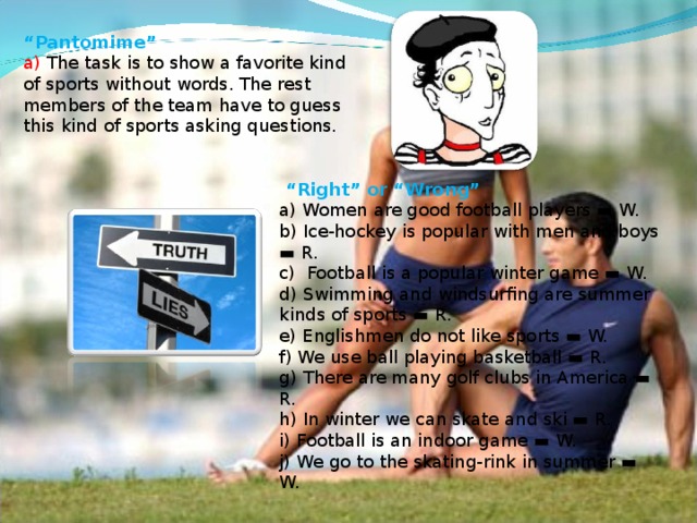 “ Pantomime”  a) The task is to show a favorite kind of sports without words. The rest members of the team have to guess this kind of sports asking questions.   “ Right” or “Wrong”  a) Women are good football players ▬ W.  b) Ice-hockey is popular with men and boys ▬ R.  c) Football is a popular winter game ▬ W.  d) Swimming and windsurfing are summer kinds of sports ▬ R.  e) Englishmen do not like sports ▬ W.  f) We use ball playing basketball ▬ R.  g) There are many golf clubs in America ▬ R.  h) In winter we can skate and ski ▬ R.  i) Football is an indoor game ▬ W.  j) We go to the skating-rink in summer ▬ W.