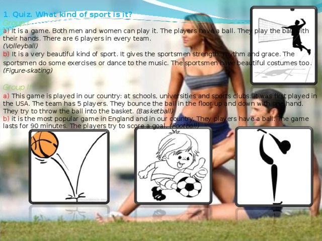1 . Quiz. What kind of sport is it?  Group I  a) It is a game. Both men and women can play it. The players have a ball. They play the ball with their hands. There are 6 players in every team.  (Volleyball)  b)  It is a very beautiful kind of sport. It gives the sportsmen strength, rhythm and grace. The sportsmen do some exercises or dance to the music. The sportsmen have beautiful costumes too . (Figure-skating)   Group II  a)  This game is played in our country: at schools, universities and sports clubs. It was first played in the USA. The team has 5 players. They bounce the ball in the floor up and down with one hand. They try to throw the ball into the basket. (Basketball)  b) it is the most popular game in England and in our country. They players have a ball. The game lasts for 90 minutes. The players try to score a goal. (Football)