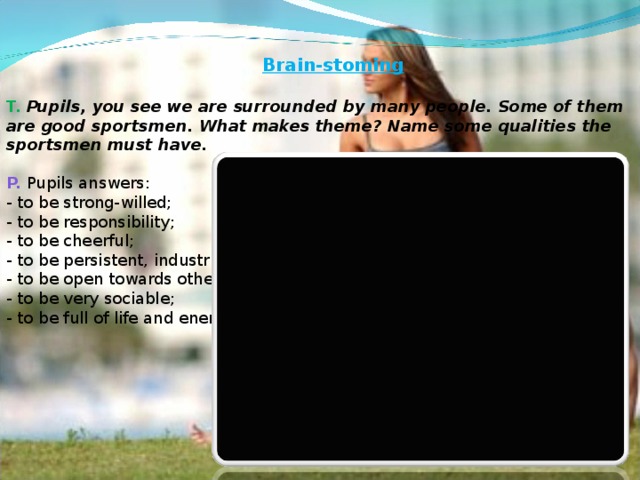 Brain-stoming    T. Pupils, you see we are surrounded by many people. Some of them are good sportsmen. What makes theme? Name some qualities the sportsmen must have.   P. Pupils answers:  - to be strong-willed;  - to be responsibility;  - to be cheerful;  - to be persistent, industrious;  - to be open towards others;  - to be very sociable;  - to be full of life and energy.