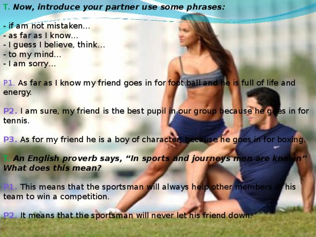 T. Now, introduce your partner use some phrases:  - if am not mistaken…  - as far as I know…  - I guess I believe, think…  - to my mind…  - I am sorry…   P1. As far as I know my friend goes in for foot ball and he is full of life and energy.   P2. I am sure, my friend is the best pupil in our group because he goes in for tennis.   P3. As for my friend he is a boy of character, because he goes in for boxing.   T. An English proverb says, “In sports and journeys men are known” What does this mean?   P1. This means that the sportsman will always help other members of his team to win a competition.   P2. It means that the sportsman will never let his friend down.        .