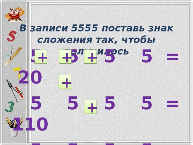 В записи 5555 поставь знак сложения так, чтобы получилось  5 5 5 5 = 20  5 5 5 5 = 110  5 5 5 5 = 560  + + + + +