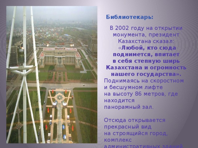 В 2002 году на открытии монумента, президент Казахстана сказал:  « Любой, кто сюда поднимется, впитает в себя степную ширь Казахстана и огромность нашего государства». Поднимаясь на скоростном и бесшумном лифте на высоту 86 метров, где находится панорамный зал. Отсюда открывается прекрасный вид на строящийся город, комплекс административных зданий, на резиденцию президента, сенат и правительство и на выставочный комплекс.  Библиотекарь: