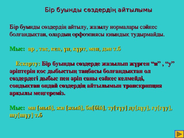 Бір буынды сөздердің айтылымы Бір буынды сөздердің айтылу, жазылу нормалары сәйкес болғандықтан, олардың орфоэпиясы қиындық тудырмайды.   Мыс:  ар , тас, кел, ұн, құрт, мен, дән т.б     Ескерту:  Бір буынды сөздерде жазылып жүрген “и” , “у” әріптерін қос дыбыстың таңбасы болғандықтан ол сөздердегі дыбыс пен әріп саны сәйкес келмейді, сондықтан ондай сөздердің айтылымын транскрипция арқылы меңгереміз.   Мыс:  ми [ мый ] , жи [ жый ] ,  би [ бій ] ,  ту [ тұу ] ду [ дұу ] ,  гу [ гүу ] ,  шу [ шұу ] т.б