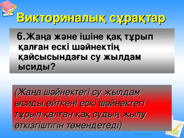 Викториналық сұрақтар  6. Жаңа және ішіне қақ тұрып қалған ескі шәйнектің қайсысындағы су жылдам ысиды? (Жаңа шәйнектегі су жылдам ысиды,өйткені ескі шәйнектегі тұрып қалған қақ судың жылу өткізгіштігін төмендетеді)