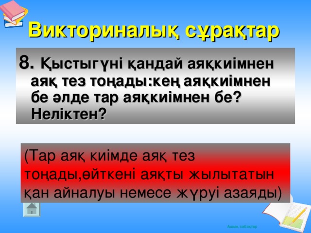 Викториналық сұрақтар 8. Қыстыгүні қандай аяқкиімнен аяқ тез тоңады:кең аяқкиімнен бе әлде тар аяқкиімнен бе?Неліктен?  (Тар аяқ киімде аяқ тез тоңады,өйткені аяқты жылытатын қан айналуы немесе жүруі азаяды)