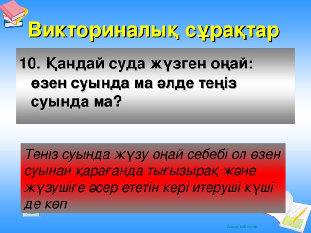 Викториналық сұрақтар 10.  Қандай суда жүзген оңай: өзен суында ма әлде теңіз суында ма? Теніз суында жүзу оңай себебі ол өзен суынан қарағанда тығызырақ және жүзушіге әсер ететін кері итеруші күші де көп