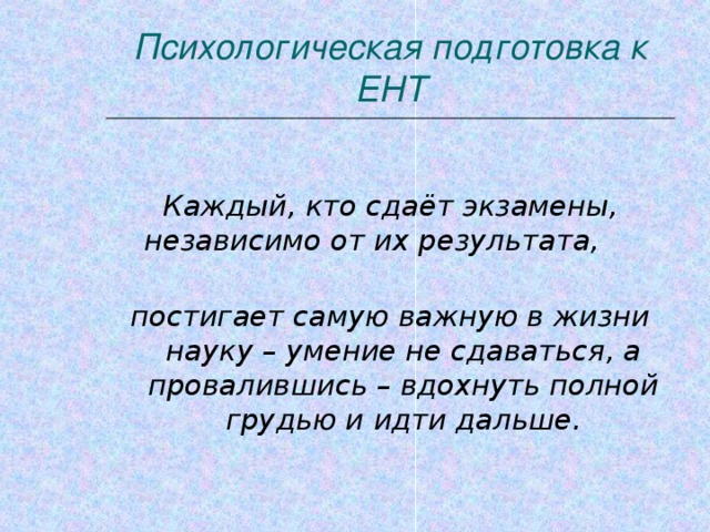 Психологическая подготовка к ЕНТ  Каждый, кто сдаёт экзамены, независимо от их результата, постигает самую важную в жизни науку – умение не сдаваться, а провалившись – вдохнуть полной грудью и идти дальше.