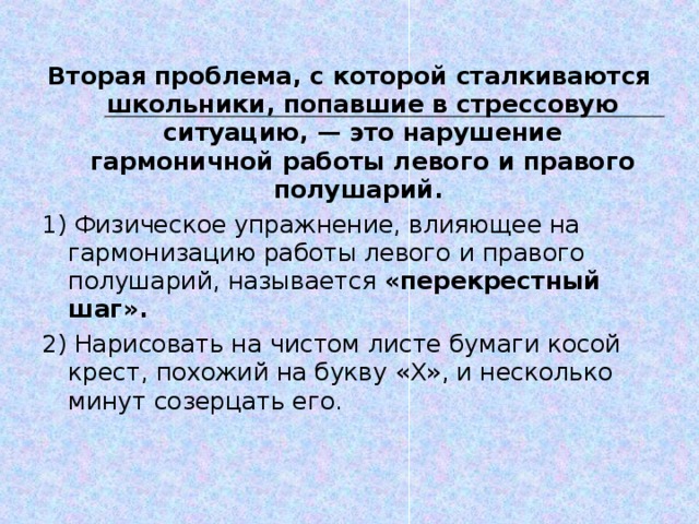 Вторая проблема, с которой сталкиваются школьники, попавшие в стрессовую ситуацию, — это нарушение гармоничной работы левого и правого полушарий. 1) Физическое упражнение, влияющее на гармонизацию работы левого и правого полушарий, называется «перекрестный шаг». 2) Нарисовать на чистом листе бумаги косой крест, похожий на букву « X », и несколько минут созерцать его.