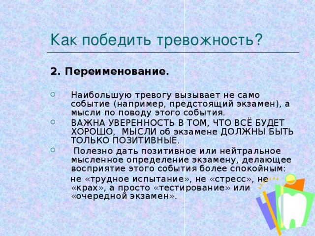 Как победить тревожность? 2. Переименование.  Наибольшую тревогу вызывает не само событие (например, предстоящий экзамен), а мысли по поводу этого события. ВАЖНА УВЕРЕННОСТЬ В ТОМ, ЧТО ВСЁ БУДЕТ ХОРОШО, МЫСЛИ об экзамене ДОЛЖНЫ БЫТЬ ТОЛЬКО ПОЗИТИВНЫЕ.  Полезно дать позитивное или нейтральное мысленное определение экзамену, делающее восприятие этого события более спокойным:  не «трудное испытание», не «стресс», не «крах», а просто «тестирование» или «очередной экзамен».