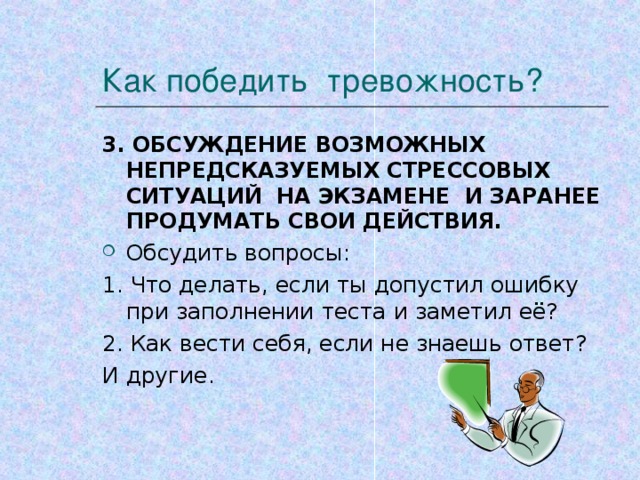 Как победить тревожность? 3. ОБСУЖДЕНИЕ ВОЗМОЖНЫХ НЕПРЕДСКАЗУЕМЫХ СТРЕССОВЫХ СИТУАЦИЙ НА ЭКЗАМЕНЕ И ЗАРАНЕЕ ПРОДУМАТЬ СВОИ ДЕЙСТВИЯ. Обсудить вопросы: 1. Что делать, если ты допустил ошибку при заполнении теста и заметил её? 2. Как вести себя, если не знаешь ответ? И другие.