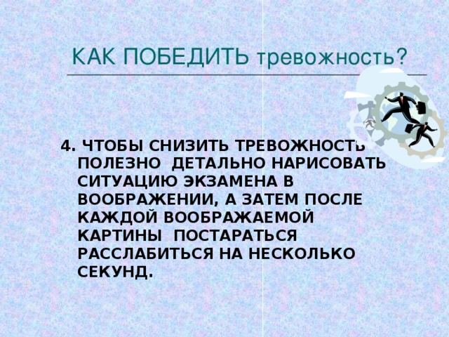 КАК ПОБЕДИТЬ тревожность?   4. ЧТОБЫ СНИЗИТЬ ТРЕВОЖНОСТЬ ПОЛЕЗНО ДЕТАЛЬНО НАРИСОВАТЬ СИТУАЦИЮ ЭКЗАМЕНА В ВООБРАЖЕНИИ, А ЗАТЕМ ПОСЛЕ КАЖДОЙ ВООБРАЖАЕМОЙ КАРТИНЫ ПОСТАРАТЬСЯ РАССЛАБИТЬСЯ НА НЕСКОЛЬКО СЕКУНД.