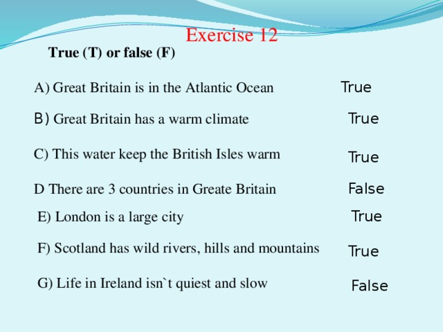 Exercise 12 True (T) or false (F) A) Great Britain is in the Atlantic Ocean True B) Great Britain has a warm climate  True C) This water keep the British Isles warm True D There are 3 countries in Greate Britain False E) London is a large city True F) Scotland has wild rivers, hills and mountains True G) Life in Ireland isn`t quiest and slow False