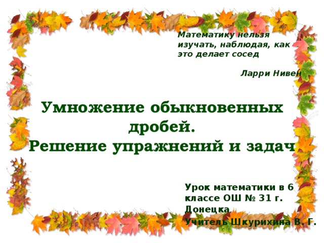 Математику нельзя изучать, наблюдая, как это делает сосед  Ларри Нивен Умножение обыкновенных дробей.  Решение упражнений и задач Урок математики в 6 классе ОШ № 31 г. Донецка Учитель Шкурихина В. Г.