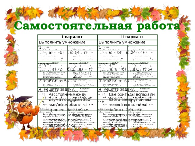 Самостоятельная работа І вариант І вариант ІІ вариант Выполнить умножение Выполнить умножение ІІ вариант Выполнить умножение Выполнить умножение = а) б) в) 14 г) = 2. 6= 2. 3 =  а) 72 б) 2 в) г) а) б) в) 24 г) 3. Найти от 56  а) 6 б) в) г) 54 3. Найти от 60 4. Решить задачу. Расстояние между двумя городами 350 км. Автомобиль прошел расстояния. Сколько километров осталось пройти автомобилю? 4. Решить задачу. Две бригады вспахали 630га земли, причем первая выполнила работы. Сколько гектаров земли вспахала вторая бригада?